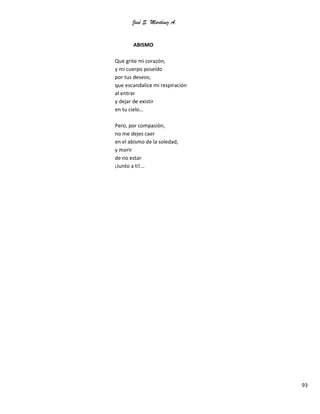 José S. Martínez A.
93
ABISMO
Que grite mi corazón,
y mi cuerpo poseído
por tus deseos;
que escandalice mi respiración
al entrar
y dejar de existir
en tu cielo…
Pero, por compasión,
no me dejes caer
en el abismo de la soledad,
y morir
de no estar
¡Junto a ti!...
 