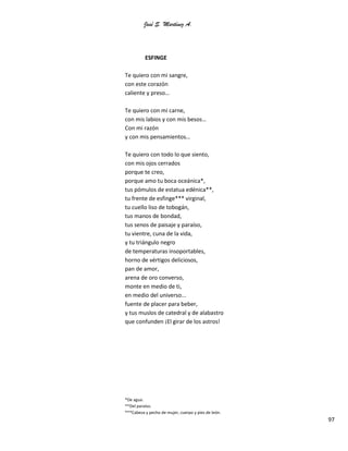 José S. Martínez A.
97
ESFINGE
Te quiero con mi sangre,
con este corazón
caliente y preso…
Te quiero con mi carne,
con mis labios y con mis besos…
Con mi razón
y con mis pensamientos…
Te quiero con todo lo que siento,
con mis ojos cerrados
porque te creo,
porque amo tu boca oceánica*,
tus pómulos de estatua edénica**,
tu frente de esfinge*** virginal,
tu cuello liso de tobogán,
tus manos de bondad,
tus senos de paisaje y paraíso,
tu vientre, cuna de la vida,
y tu triángulo negro
de temperaturas insoportables,
horno de vértigos deliciosos,
pan de amor,
arena de oro converso,
monte en medio de ti,
en medio del universo...
fuente de placer para beber,
y tus muslos de catedral y de alabastro
que confunden ¡El girar de los astros!
*De agua.
**Del paraíso.
***Cabeza y pecho de mujer, cuerpo y pies de león.
 