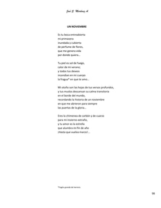 José S. Martínez A.
98
UN NOVIEMBRE
Es tu boca entreabierta
mi primavera
inundada y cubierta
de perfume de flores,
que me genera vida
por donde quiera…
Tu piel es sol de fuego,
calor de mi verano;
y todos tus deseos
incendian en mi cuerpo
la fragua* en que te amo…
Mi otoño son las hojas de tus versos profundos,
y tus muslos descansan su calma transitoria
en el borde del mundo,
recordando la historia de un noviembre
en que me abrieron para siempre
las puertas de la gloria…
Eres la chimenea de carbón y de cuarzo
para mi invierno extraño,
y tu amor es la estrella
que alumbra mi fin de año
¡Hasta que vuelva marzo!...
*Fogón grande de herrero.
 