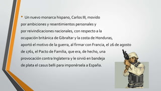 • Un nuevo monarca hispano, Carlos III, movido 
por ambiciones y resentimientos personales y 
por reivindicaciones nacionales, con respecto a la 
ocupación británica de Gibraltar y la costa de Honduras, 
aportó el motivo de la guerra, al firmar con Francia, el 26 de agosto 
de 1761, el Pacto de Familia, que era, de hecho, una 
provocación contra Inglaterra y le sirvió en bandeja 
de plata el casus belli para imponérsela a España. 
 