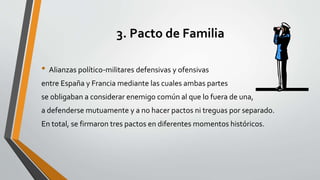 3. Pacto de Familia 
• Alianzas político-militares defensivas y ofensivas 
entre España y Francia mediante las cuales ambas partes 
se obligaban a considerar enemigo común al que lo fuera de una, 
a defenderse mutuamente y a no hacer pactos ni treguas por separado. 
En total, se firmaron tres pactos en diferentes momentos históricos. 
 