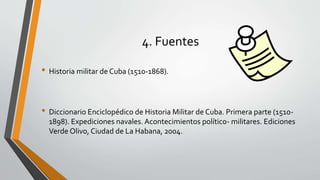 4. Fuentes 
• Historia militar de Cuba (1510-1868). 
• Diccionario Enciclopédico de Historia Militar de Cuba. Primera parte (1510- 
1898). Expediciones navales. Acontecimientos político- militares. Ediciones 
Verde Olivo, Ciudad de La Habana, 2004. 
