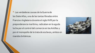 • Las verdaderas causas de la Guerra de 
los Siete Años, una de las tantas libradas entre 
Francia e Inglaterra durante el siglo XVlll por la 
preponderancia marítima, radicaban en la aguda 
lucha por el control del comercio en las Antillas y 
por el monopolio de la trata de esclavos, ambos en 
mandos británicas. 
 