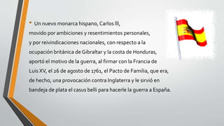 • Un nuevo monarca hispano, Carlos lll, 
movido por ambiciones y resentimientos personales, 
y por reivindicaciones nacionales, con respecto a la 
ocupación británica de Gibraltar y la costa de Honduras, 
aportó el motivo de la guerra, al firmar con la Francia de 
Luis XV, el 26 de agosto de 1761, el Pacto de Familia, que era, 
de hecho, una provocación contra Inglaterra y le sirvió en 
bandeja de plata el casus belli para hacerle la guerra a España. 
 
