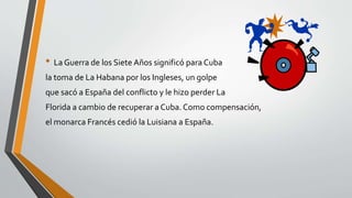 • La Guerra de los Siete Años significó para Cuba 
la toma de La Habana por los Ingleses, un golpe 
que sacó a España del conflicto y le hizo perder La 
Florida a cambio de recuperar a Cuba. Como compensación, 
el monarca Francés cedió la Luisiana a España. 
 