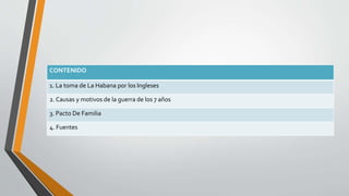 CONTENIDO 
1. La toma de La Habana por los Ingleses 
2. Causas y motivos de la guerra de los 7 años 
3. Pacto De Familia 
4. Fuentes 
 
