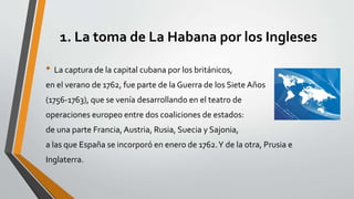1. La toma de La Habana por los Ingleses 
• La captura de la capital cubana por los británicos, 
en el verano de 1762, fue parte de la Guerra de los Siete Años 
(1756-1763), que se venía desarrollando en el teatro de 
operaciones europeo entre dos coaliciones de estados: 
de una parte Francia, Austria, Rusia, Suecia y Sajonia, 
a las que España se incorporó en enero de 1762. Y de la otra, Prusia e 
Inglaterra. 
 