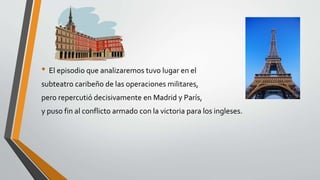 • El episodio que analizaremos tuvo lugar en el 
subteatro caribeño de las operaciones militares, 
pero repercutió decisivamente en Madrid y París, 
y puso fin al conflicto armado con la victoria para los ingleses. 
 