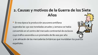 2. Causas y motivos de la Guerra de los Siete 
Años 
• En esa época la producción azucarera antillana 
superaba las 150 000 toneladas anuales y Jamaica se había 
convertido en el centro del mercado continental de esclavos 
cuyo tráfico ascendía a un promedio de 80 000 por año 
y en almacén de las mercaderías británicas que inundaban los puertos 
españoles. 
 