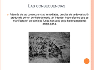 LAS CONSECUENCIAS 
 Además de las consecuencias inmediatas, propias de la devastación 
producida por un conflicto armado tan intenso, hubo efectos que se 
manifestaron en cambios fundamentales en la historia nacional 
colombiana. 
 