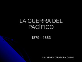 LA GUERRA DEL PACÍFICO 1879 - 1883 LIC. HENRY ZAPATA PALOMINO 