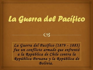 La Guerra del Pacífico (1879 - 1883) fue un conflicto armado que enfrentó a la República de Chile contra la República Peruana y la República de Bolivia.  