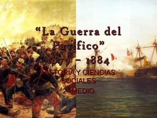 “ La Guerra del
    Pacífico”
   1879 – 1884
 HISTORIA Y CIENCIAS
      SOCIALES
      2° MEDIO
 