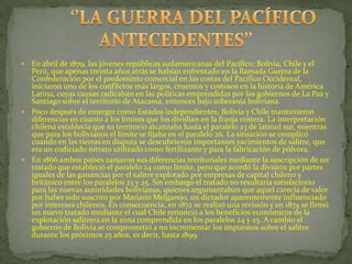  En abril de 1879, las jóvenes repúblicas sudamericanas del Pacífico; Bolivia, Chile y el
  Perú, que apenas treinta años atrás se habían enfrentado en la llamada Guerra de la
  Confederación por el predominio comercial en las costas del Pacífico Occidental,
  iniciaron uno de los conflictos más largos, cruentos y costosos en la historia de América
  Latina, cuyas causas radicaban en las políticas emprendidas por los gobiernos de La Paz y
  Santiago sobre el territorio de Atacama, entonces bajo soberanía boliviana.
 Poco después de emerger como Estados independientes, Bolivia y Chile mantuvieron
  diferencias en cuanto a los límites que los dividían en la franja costera. La interpretación
  chilena establecía que su territorio alcanzaba hasta el paralelo 23 de latitud sur, mientras
  que para los bolivianos el límite se fijaba en el paralelo 26. La situación se complicó
  cuando en las tierras en disputa se descubrieron importantes yacimientos de salitre, que
  era un codiciado nitrato utilizado como fertilizante y para la fabricación de pólvora.
 En 1866 ambos países zanjaron sus diferencias territoriales mediante la suscripción de un
  tratado que estableció el paralelo 24 como límite, pero que acordó la división por partes
  iguales de las ganancias por el salitre explotado por empresas de capital chileno y
  británico entre los paralelos 23 y 25. Sin embargo el tratado no resultaría satisfactorio
  para las nuevas autoridades bolivianas, quienes argumentaban que aquel carecía de valor
  por haber sido suscrito por Mariano Melgarejo, un dictador aparentemente influenciado
  por intereses chilenos. En consecuencia, en 1872 se realizó una revisión y en 1874 se firmó
  un nuevo tratado mediante el cual Chile renunció a los beneficios económicos de la
  explotación salitrera en la zona comprendida en los paralelos 24 y 25. A cambio el
  gobierno de Bolivia se comprometió a no incrementar los impuestos sobre el salitre
  durante los próximos 25 años, es decir, hasta 1899.
 