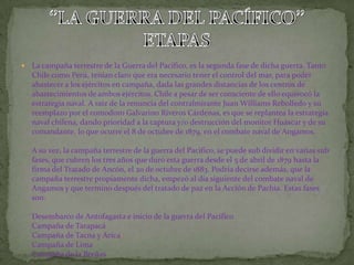   La campaña terrestre de la Guerra del Pacífico, es la segunda fase de dicha guerra. Tanto
    Chile como Perú, tenían claro que era necesario tener el control del mar, para poder
    abastecer a los ejércitos en campaña, dada las grandes distancias de los centros de
    abastecimientos de ambos ejércitos. Chile a pesar de ser consciente de ello equivocó la
    estrategia naval. A raíz de la renuncia del contralmirante Juan Williams Rebolledo y su
    reemplazo por el comodoro Galvarino Riveros Cárdenas, es que se replantea la estrategia
    naval chilena, dando prioridad a la captura y/o destrucción del monitor Huáscar y de su
    comandante, lo que ocurre el 8 de octubre de 1879, en el combate naval de Angamos.

    A su vez, la campaña terrestre de la guerra del Pacífico, se puede sub dividir en varias sub
    fases, que cubren los tres años que duró esta guerra desde el 5 de abril de 1879 hasta la
    firma del Tratado de Ancón, el 20 de octubre de 1883. Podría decirse además, que la
    campaña terrestre propiamente dicha, empezó al día siguiente del combate naval de
    Angamos y que termino después del tratado de paz en la Acción de Pachia. Estas fases
    son:

    Desembarco de Antofagasta e inicio de la guerra del Pacífico
    Campaña de Tarapacá
    Campaña de Tacna y Arica
    Campaña de Lima
    Campaña de la Breñas
 