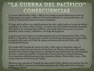  La Guerra del Pacífico (1879 - 1884) tuvo consecuencias diferentes entre los
  beligerantes, los países cedieron territorios definitiva y temporalmente, así
  como se hicieron de nuevos recursos naturales.
  El costo del conflicto en vidas humanas fue alto, sobre todo en lo que se refiere
  a pérdidas de vidas civiles. Si bien, no existe una cifra históricamente aceptada
  del número de víctimas del conflicto, este oscila entre los 14.0001 y 23.0002
  muertos, entre civiles y militares, a lo largo de la guerra.
  La guerra provocó todo un reordenamiento de las fronteras entre Chile, Perú,
  Bolivia y Argentina. El principal cambio territorial producido por la guerra fue
  la anexión por parte de Chile de vastos territorios del sur del Perú y del
  occidente boliviano.
  Por medio del Tratado de Ancón de 1883, Chile logró el dominio sobre el
  Tarapacá y ocupar las provincias de Provincia de Tacna y Arica por diez años,
  después de lo cual se organizaría un plebiscito para determinar la nacionalidad
  de estas y otras concesiones. Finalmente Tacna volvería a control peruano y
  Arica quedaría definitivamente bajo dominio chileno. Entre 1885 y 1925, Chile
  ocupó además la Provincia de Tarata.
  Mientras que, gracias al Tratado de 1904 entre Chile y Bolivia se pondría fin a la
  tregua de 1884 y reconoce el dominio perpetuo de Chile sobre los territorios
  bolivianos Litoral.
 