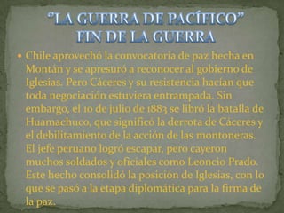  Chile aprovechó la convocatoria de paz hecha en
 Montán y se apresuró a reconocer al gobierno de
 Iglesias. Pero Cáceres y su resistencia hacían que
 toda negociación estuviera entrampada. Sin
 embargo, el 10 de julio de 1883 se libró la batalla de
 Huamachuco, que significó la derrota de Cáceres y
 el debilitamiento de la acción de las montoneras.
 El jefe peruano logró escapar, pero cayeron
 muchos soldados y oficiales como Leoncio Prado.
 Este hecho consolidó la posición de Iglesias, con lo
 que se pasó a la etapa diplomática para la firma de
 la paz.
 