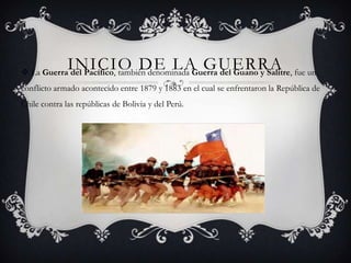 INICIO DE LA GUERRA
 La Guerra del Pacífico, también denominada Guerra del Guano y Salitre, fue un
conflicto armado acontecido entre 1879 y 1883 en el cual se enfrentaron la República de
Chile contra las repúblicas de Bolivia y del Perú.
 