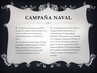 CAMPAÑA NAVAL
 A comienzos de la guerra era evidente           La escuadra peruana basaba su poder en
que antes de cualquier operación militar en un   la fragata blindada Independencia y el
terreno tan difícil como el desierto de          monitor Huáscar. La Independencia
Atacama, debía ganarse el control de los         desplazaba 3.500 toneladas, tenía un blindaje
mares.                                           de 4½ pulgadas, 2 cañones de 150 libras, 12
 El poder de la escuadra chilena se basaba      de 70, 4 de 32, 4 de 9 libras, y andar de 11
en las fragatas blindadas gemelas, Cochrane y    nudos a su máxima velocidad. El monitor
Blanco Encalada, de 3560 toneladas, 6            Huáscar desplazaba 1745 toneladas, blindaje
cañones de 250 libras la escuadra estaba         de 4½ pulgadas, 2 cañones de 300 libras de
formada por las siguientes naves de              avanzara, ubicados en la torre giratoria, y
                                                 velocidad
 