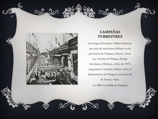 CAMPAÑAS
        TERRESTRES
Las tropas del ejército chileno iniciaron
una serie de maniobras militares en las
provincias de Tarapacá, Tacna y Arica.
   Las victorias de Piragua, Pampa
 Germania y Dolores, a fines de 1879,
aseguraron el dominio chileno sobre el
departamento de Tarapacá, así como las
           de Tacna y Arica

    en 1880. La batalla de Tarapacá
 