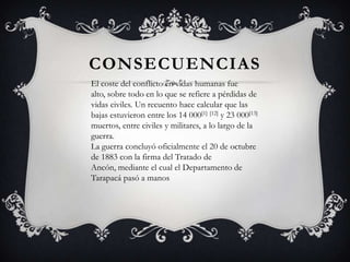 CONSECUENCIAS
El coste del conflicto en vidas humanas fue
alto, sobre todo en lo que se refiere a pérdidas de
vidas civiles. Un recuento hace calcular que las
bajas estuvieron entre los 14 000[1] [12] y 23 000[13]
muertos, entre civiles y militares, a lo largo de la
guerra.
La guerra concluyó oficialmente el 20 de octubre
de 1883 con la firma del Tratado de
Ancón, mediante el cual el Departamento de
Tarapacá pasó a manos
 