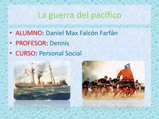 La guerra del pacífico
• ALUMNO: Daniel Max Falcón Farfán
• PROFESOR: Dennis
• CURSO: Personal Social
 