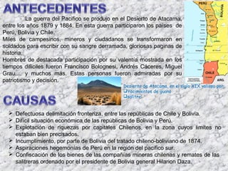 La guerra del Pacifico se produjo en el Desierto de Atacama,
entre los años 1879 y 1884. En esta guerra participaron los países de
Perú, Bolivia y Chile.
Miles de campesinos, mineros y ciudadanos se transformaron en
soldados para escribir con su sangre derramada, gloriosas paginas de
historia.
Hombres de destacada participación por su valentía mostrada en los
tiempos difíciles fueron Francisco Bolognesi, Andrés Cáceres, Miguel
Grau,... y muchos más. Estas personas fueron admiradas por su
patriotismo y decisión.
                                               Desierto de Atacama, en el siglo XIX valioso por:
                                               Yacimientos de guano
                                               salitre


   Defectuosa delimitación fronteriza, entre las repúblicas de Chile y Bolivia.
   Difícil situación económica de las repúblicas de Bolivia y Perú.
   Explotación de riquezas por capitales Chilenos, en la zona cuyos limites no
    estaban bien precisados.
   Incumplimiento, por parte de Bolivia del tratado chileno-boliviano de 1874.
   Aspiraciones hegemonías de Perú en la región del pacifico sur.
   Confiscación de los bienes de las compañías mineras chilenas y remates de las
    salitreras ordenado por el presidente de Bolivia general Hilarion Daza.
 