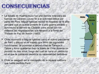  La batalla de Huamachuco fue una derrota total para las
  fuerzas de Cáceres y puso fin a la actividad bélica por
  parte del Perú. Miguel iglesias recibió el respaldo de la elite
  peruana que ya quería ponerle fin a una guerra perdida y
  aprovechó la derrota de Cáceres para iniciar con los
  chilenos las negociaciones que llevaron a la firma del
  Tratado de Paz de Ancón (1883).

 Chile reconoció a Miguel Iglesias como el nuevo presidente
  de Perú y obtuvo en el tratado que firmó las siguientes
  condiciones: la posesión a perpetuidad de Tarapacá.
  Tacna y Arica quedarían bajo la tutela de Chile durante un
  periodo de diez años, luego del cual se haría un plebiscito
  en el que la población decidiría su nacionalidad definitiva.

 Chile se aseguró así el monopolio de la riqueza salitrera
  que había perdido Perú.
 