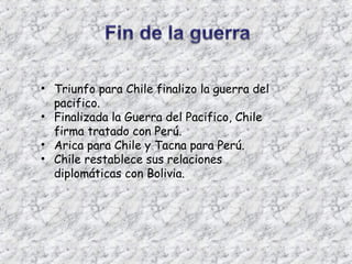 • Triunfo para Chile finalizo la guerra del
  pacifico.
• Finalizada la Guerra del Pacifico, Chile
  firma tratado con Perú.
• Arica para Chile y Tacna para Perú.
• Chile restablece sus relaciones
  diplomáticas con Bolivia.
 