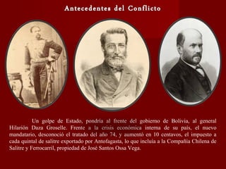 Un golpe de Estado, pondría al frente del gobierno de Bolivia, al general
Hilarión Daza Groselle. Frente a la crisis económica interna de su país, el nuevo
mandatario, desconoció el tratado del año 74, y aumentó en 10 centavos, el impuesto a
cada quintal de salitre exportado por Antofagasta, lo que incluía a la Compañía Chilena de
Salitre y Ferrocarril, propiedad de José Santos Ossa Vega.
 