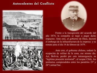 Frente a la transgresión del acuerdo del
año 1874, la compañía se negó a pagar dicho
impuesto. Ante esto, el gobierno de Daza, decretó
el embargo de la infraestructura de la empresa y su
remate para el día 14 de febrero de 1879.
Ante esto, el gobierno chileno, ordenó la
ocupación de militar de la zona, ese mismo día.
Así, Bolivia, perdió por esta intransigencia, su
“legítima posesión territorial”, al ocupar Chile, los
territorios comprendidos entre los paralelos 23º y
24º Latitud Sur.
 