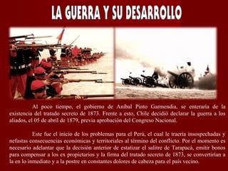 Al poco tiempo, el gobierno de Aníbal Pinto Garmendia, se enteraría de la
existencia del tratado secreto de 1873. Frente a esto, Chile decidió declarar la guerra a los
aliados, el 05 de abril de 1879, previa aprobación del Congreso Nacional.
Este fue el inicio de los problemas para el Perú, el cual le traería insospechadas y
nefastas consecuencias económicas y territoriales al término del conflicto. Por el momento es
necesario adelantar que la decisión anterior de estatizar el salitre de Tarapacá, emitir bonos
para compensar a los ex propietarios y la firma del tratado secreto de 1873, se convertirían a
la en lo inmediato y a la postre en constantes dolores de cabeza para el país vecino.
 
