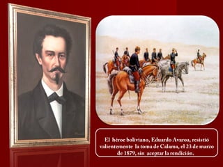 El héroe boliviano, Eduardo Avaroa, resistió
valientemente la toma de Calama, el 23 de marzo
de 1879, sin aceptar la rendición.
 