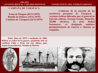 AÑO 1879
ACCIONES BÉLICAS Y HECHOS POLÍTICOS CONSECUENCIA DEL ENFRENTAMIENTO
CAMPAÑA DE TARAPACÁ
Toma de Pisagua (02/11/1879)
Batalla de Dolores (19/11/1879)
Combate de Tarapacá (26/11/1879)
Comienzo de la anexión de los
territorios peruanos de Tarapacá.
Acciones bélicas lideradas por el general de
Ejército chileno, Erasmo Escala. Dotación,
10.000 efectivos. El civil, Rafael
Sotomayor, es designado ministro
plenipotenciario de Guerra y Marina en
campaña.
Entre fines de 1879 y mediados de 1880,
Bolivia se retira de la guerra, quedando sólo en
conflicto Chile y Perú. En este último país,
asume la presidencia, Nicolás de Piérola.
 