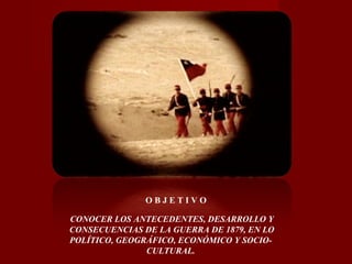 CONOCER LOS ANTECEDENTES, DESARROLLO Y
CONSECUENCIAS DE LA GUERRA DE 1879, EN LO
POLÍTICO, GEOGRÁFICO, ECONÓMICO Y SOCIO-
CULTURAL.
O B J E T I V O
 