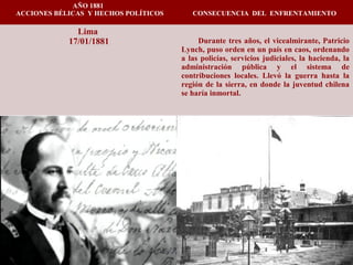 AÑO 1881
ACCIONES BÉLICAS Y HECHOS POLÍTICOS CONSECUENCIA DEL ENFRENTAMIENTO
Lima
17/01/1881 Durante tres años, el vicealmirante, Patricio
Lynch, puso orden en un país en caos, ordenando
a las policías, servicios judiciales, la hacienda, la
administración pública y el sistema de
contribuciones locales. Llevó la guerra hasta la
región de la sierra, en donde la juventud chilena
se haría inmortal.
 