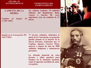 AÑO 1881 - 82
ACCIONES BÉLICAS CONSECUENCIA DEL
ENFRENTAMIENTO
CAMPAÑA DE LA
SIERRA
Combate de Sangra 26
-27/06/ 1881)
En valiente combate, 35 soldados
chilenos del Regimiento Buín,
vencen a fuerzas 80 veces
superiores, tras un combate de 13
horas.
Batalla de la Concepción (09-
10/07/1882)
77 jóvenes soldados, defienden la
plaza de la Concepción, un pequeño
pueblo situado en el interior de la
Sierra Peruana. Liderados por el
Capitán, Ignacio Carrera Pinto,
mueren a manos de más de 3000
soldados, indígenas y montoneros
peruanos.
La ofrenda inmortal de estos
jóvenes y niños quedará para
siempre en la memoria nacional,
como el supremo sacrificio de amor
a la patria.
 