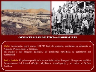 CONSECUENCIAS POLÍTICO – GEOGRÁFICAS
Chile: Legalmente, logró anexar 184.746 km2 de territorio, asentando su soberanía en
Atacama (Antofagasta) y Tarapacá.
En cuanto a sus procesos políticos, las elecciones periódicas se celebraron con
normalidad.
Perú – Bolivia: El primero perdió toda su propiedad sobre Tarapacá. El segundo, perdió el
Departamento del Litoral (Cobija, Mejillones, Antofagasta), y su salida al Océano
Pacífico.
 