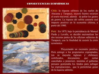 CONSECUENCIAS ECONÓMICAS
Chile: la riqueza salitrera de los suelos de
Atacama y Tarapacá, inyectó fuertes recursos
al erario nacional, además de paliar los gastos
de guerra. La riqueza del salitre causaría real
impacto positivo en la economía chilena, a
partir del 1900.
Perú: En 1875, bajo la presidencia de Manuel
Pardo y Lavalle, se decidió nacionalizar las
dos terceras partes de las oficinas salitreras de
Tarapacá, con la finalidad de resistir la crisis
económica.
Proyectando un escenario positivo,
Perú entregó a los propietarios expropiados,
(en su mayoría ingleses y chilenos),
certificados, documentos que serían
cancelados a posteriori, mientras el gobierno
peruano gestionaba los fondos para sufragar
las expropiaciones, que le permitirían gozar
de la riqueza salitrera.
 