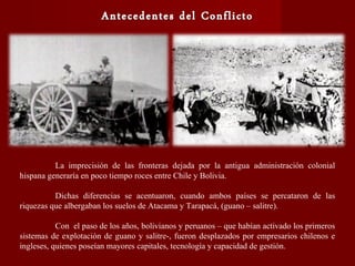 La imprecisión de las fronteras dejada por la antigua administración colonial
hispana generaría en poco tiempo roces entre Chile y Bolivia.
Dichas diferencias se acentuaron, cuando ambos países se percataron de las
riquezas que albergaban los suelos de Atacama y Tarapacá, (guano – salitre).
Con el paso de los años, bolivianos y peruanos – que habían activado los primeros
sistemas de explotación de guano y salitre-, fueron desplazados por empresarios chilenos e
ingleses, quienes poseían mayores capitales, tecnología y capacidad de gestión.
 