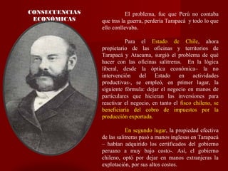 CONSECUENCIAS
ECONÓMICAS
El problema, fue que Perú no contaba
que tras la guerra, perdería Tarapacá y todo lo que
ello conllevaba.
Para el Estado de Chile, ahora
propietario de las oficinas y territorios de
Tarapacá y Atacama, surgió el problema de qué
hacer con las oficinas salitreras. En la lógica
liberal, desde la óptica económica– la no
intervención del Estado en actividades
productivas-, se empleó, en primer lugar, la
siguiente fórmula: dejar el negocio en manos de
particulares que hicieran las inversiones para
reactivar el negocio, en tanto el fisco chileno, se
beneficiaría del cobro de impuestos por la
producción exportada.
En segundo lugar, la propiedad efectiva
de las salitreras pasó a manos inglesas en Tarapacá
– habían adquirido los certificados del gobierno
peruano a muy bajo costo-. Así, el gobierno
chileno, optó por dejar en manos extranjeras la
explotación, por sus altos costos.
 