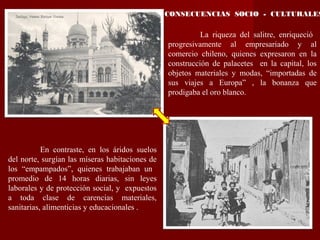 CONSECUENCIAS SOCIO - CULTURALES
La riqueza del salitre, enriqueció
progresivamente al empresariado y al
comercio chileno, quienes expresaron en la
construcción de palacetes en la capital, los
objetos materiales y modas, “importadas de
sus viajes a Europa” , la bonanza que
prodigaba el oro blanco.
En contraste, en los áridos suelos
del norte, surgían las míseras habitaciones de
los “empampados”, quienes trabajaban un
promedio de 14 horas diarias, sin leyes
laborales y de protección social, y expuestos
a toda clase de carencias materiales,
sanitarias, alimenticias y educacionales .
 