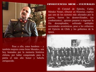 CONSECUENCIAS SOCIO - CULTURALES
El Coronel de Ejército, Carlos
Méndez Notari, (Doctor en Historia), explica
que uno de los sectores más afectados por la
guerra, fueron los desmovilizados, (ex
combatientes) , quienes pasaron a engrosar la
fila desempleados, sufriendo múltiples
necesidades económicas, pese a los esfuerzos
del Ejército de Chile y los gobiernos de la
época.
Pese a ello, estos hombres – y
también mujeres como Irene Morales-, son
hoy honrados por la memoria histórica
chilena, por haber conquistado para la
patria el más alto honor y haberla
enriquecido.
 