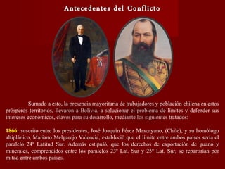 Sumado a esto, la presencia mayoritaria de trabajadores y población chilena en estos
prósperos territorios, llevaron a Bolivia, a solucionar el problema de límites y defender sus
intereses económicos, claves para su desarrollo, mediante los siguientes tratados:
1866: suscrito entre los presidentes, José Joaquín Pérez Mascayano, (Chile), y su homólogo
altiplánico, Mariano Melgarejo Valencia, estableció que el límite entre ambos países sería el
paralelo 24º Latitud Sur. Además estipuló, que los derechos de exportación de guano y
minerales, comprendidos entre los paralelos 23º Lat. Sur y 25º Lat. Sur, se repartirían por
mitad entre ambos países.
 