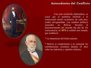 Con esta resolución diplomática, se
creyó que el problema limítrofe y el
consecuente interés económico de cada país,
estaba salvaguardado. Los cambios políticos
acaecidos en Bolivia, llevaron al
desconocimiento del acuerdo del año 66. En
consecuencia, en 1874 se celebró otro tratado,
que estableció:
* La mantención del límite anterior.
* Bolivia se comprometía a no aumentar las
contribuciones existentes durante 25 años
sobre las industrias y capitales chilenos.
 