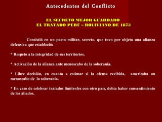 EL SECRETO MEJOR GUARDADOEL SECRETO MEJOR GUARDADO
EL TRATADO PERÚ – BOLIVIANO DE 1873EL TRATADO PERÚ – BOLIVIANO DE 1873
Consistió en un pacto militar, secreto, que tuvo por objeto una alianza
defensiva que estableció:
* Respeto a la integridad de sus territorios.
* Activación de la alianza ante menoscabo de la soberanía.
* Libre decisión, en cuanto a estimar si la ofensa recibida, ameritaba un
menoscabo de la soberanía.
* En caso de celebrar tratados limítrofes con otro país, debía haber consentimiento
de los aliados.
 