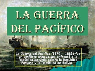 La Guerra
deL Pacífico
La Guerra del Pacífico (1879 - 1883) fue
  un conflicto armado que enfrentó a la
  República de Chile contra la República
    Peruana y la República de Bolivia.
 