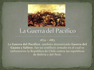 1879 – 1883
La Guerra del Pacífico, también denominada Guerra del
  Guano y Salitre, fue un conf licto armado en el cual se
  enfrentaron la República de Chile contra las repúblicas
                   de Bolivia y del Perú.
 