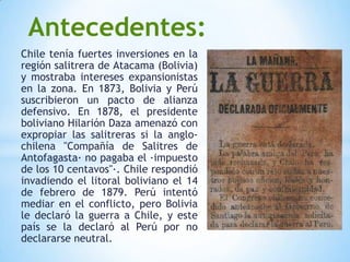 Antecedentes:
Chile tenía fuertes inversiones en la
región salitrera de Atacama (Bolivia)
y mostraba intereses expansionistas
en la zona. En 1873, Bolivia y Perú
suscribieron un pacto de alianza
defensivo. En 1878, el presidente
boliviano Hilarión Daza amenazó con
expropiar las salitreras si la anglo-
chilena "Compañía de Salitres de
Antofagasta· no pagaba el ·impuesto
de los 10 centavos"·. Chile respondió
invadiendo el litoral boliviano el 14
de febrero de 1879. Perú intentó
mediar en el conflicto, pero Bolivia
le declaró la guerra a Chile, y este
país se la declaró al Perú por no
declararse neutral.
 