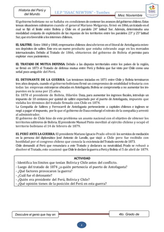 I.E.P “ISAAC NEWTON” - Tumbes
Mes: Noviembre
2015
Historia del Perú y
del Mundo
Descubre el genio que hay en
ti…
4to. Grado de
Secundaria
2
El gobierno boliviano no se hallaba en condicionesdecontenerlosavancesdelgobierno chileno.Estas
tensas situaciones culminaron cuando el general Mariano Melgarejo, firmó en1866,untratado enel
cual se fijó el límite entre Bolivia y Chile en el paralelo 24° latitud Sur. Además, determinaba una
modalidad conjunta de explotación de las riquezas de los territorios entre los paralelos 23° y 25° latitud
Sur,queerafavorablealosintereses chilenos.
EL SALITRE: Entre 1860 y1868, empresarios chilenos descubrieron enel litoral de Antofagastaexten-
sos depósitos de salitre. Este era un nuevo producto que estaba cobrando auge en los mercados
internacionales. Debido al Tratado de 1866, obtuvieron del gobierno de Bolivia el permiso para
explotar esos yacimientos.
EL TRATADO DE MUTUA DEFENSA: Debido a las disputas territoriales entre los países de la región,
se firmó en 1873 el Tratado de defensa mutua entre Perú y Bolivia que fue visto por Chile como una
señal poco amigable del Perú.
EL DETONANTE DE LA GUERRA: Las tensiones iniciadas en 1871 entre Chile y Bolivia terminaron
tres añosdespués, cuando el gobierno boliviano firmó un compromiso de estabilidad tributaria con
todas las empresas extranjeras ubicadas en Antofagasta. Bolivia se comprometía a no aumentar los im-
puestos en la zona por 25 años.
En 1878 el presidente de Bolivia, Hilarión Daza, para aumentar los ingresos fiscales, introdujo un
impuesto de 10 centavos por quintal de salitre exportado por el puerto de Antofagasta, impuesto que
violaba los términos del tratado firmado con Chile en 1874.
La Compañía de Salitres y Ferrocarril de Antofagasta perteneciente a capitales chilenos e ingleses se
negó apagar el impuesto, porlo que el gobierno deDazaembargó el nitrato dela compañía yarrestó
al administrador.
El gobierno de Chile hizo de este problema un asunto nacional con el objetivo de obtener los
territoriossalitreros de Bolivia. El presidente Manuel Pinto movilizó al ejército chileno y ocupó el
territorio boliviano el 14 de febrero de 1879.
EL PERÚ ANTE LA GUERRA: El presidenteMariano Ignacio Prado ofreció losserviciosdemediación
en la persona del diplomático José Antonio de Lavalle, que viajó a Chile pero fue recibido con
hostilidad por el congreso chileno que conocía la existenciadelTratado secreto de1873.
Chile demandó al Perú que renunciara a este Tratado y declarara su neutralidad. Prado se rehusó a
disolverel Tratado, esto ocasionó queChileledeclarelaguerraaPerúyBolivia el 5 de abril de 1879.
ACTIVIDAD
- Identifica los límites que tenían Bolivia y Chile antes del conflicto.
- Luego del tratado de 1874 ¿a quién pertenecía el puerto de Antofagasta?
- ¿Qué factores provocaron la guerra?
- ¿Cuál fue el detonante?
- ¿Quién era presidente del Perú, Bolivia y Chile?
- ¿Qué opinión tienes de la posición del Perú en esta guerra?
 